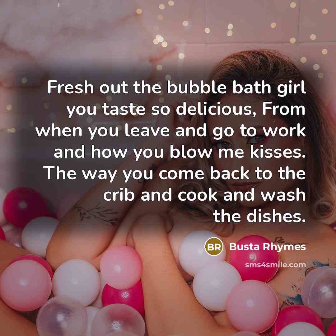 “Fresh out the bubble bath girl you taste so delicious, From when you leave and go to work and how you blow me kisses. The way you come back to the crib and cook and wash the dishes.” quote by Busta Rhymes