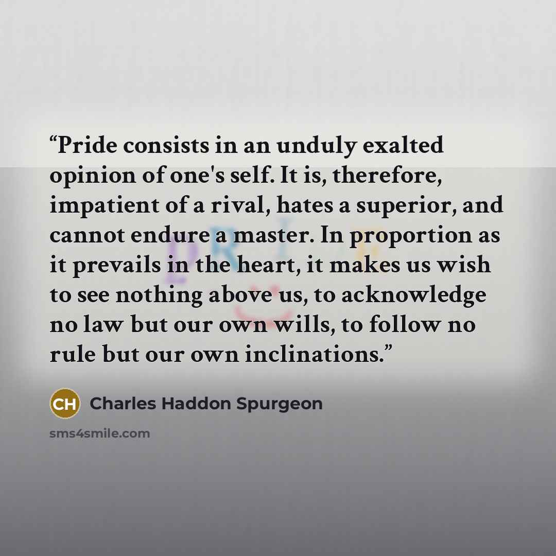 “Pride consists in an unduly exalted opinion of one's self. It is, therefore, impatient of a rival, hates a superior, and cannot endure a master. In proportion as it prevails in the heart, it makes us wish to see nothing above us, to acknowledge no law but our own wills, to follow no rule but our…” quote by Charles Haddon Spurgeon