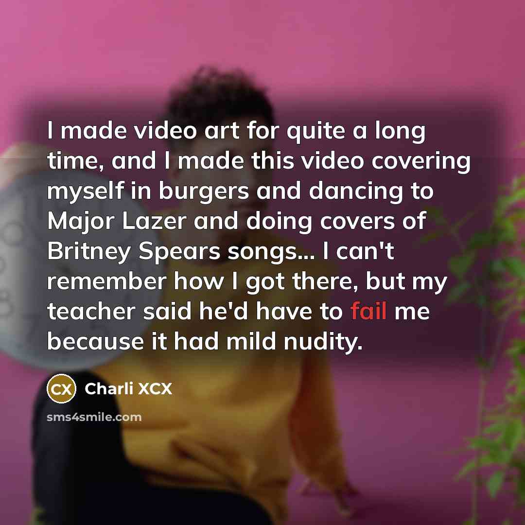 “I made video art for quite a long time, and I made this video covering myself in burgers and dancing to Major Lazer and doing covers of Britney Spears songs... I can't remember how I got there, but my teacher said he'd have to fail me because it had mild nudity.” quote by Charli XCX