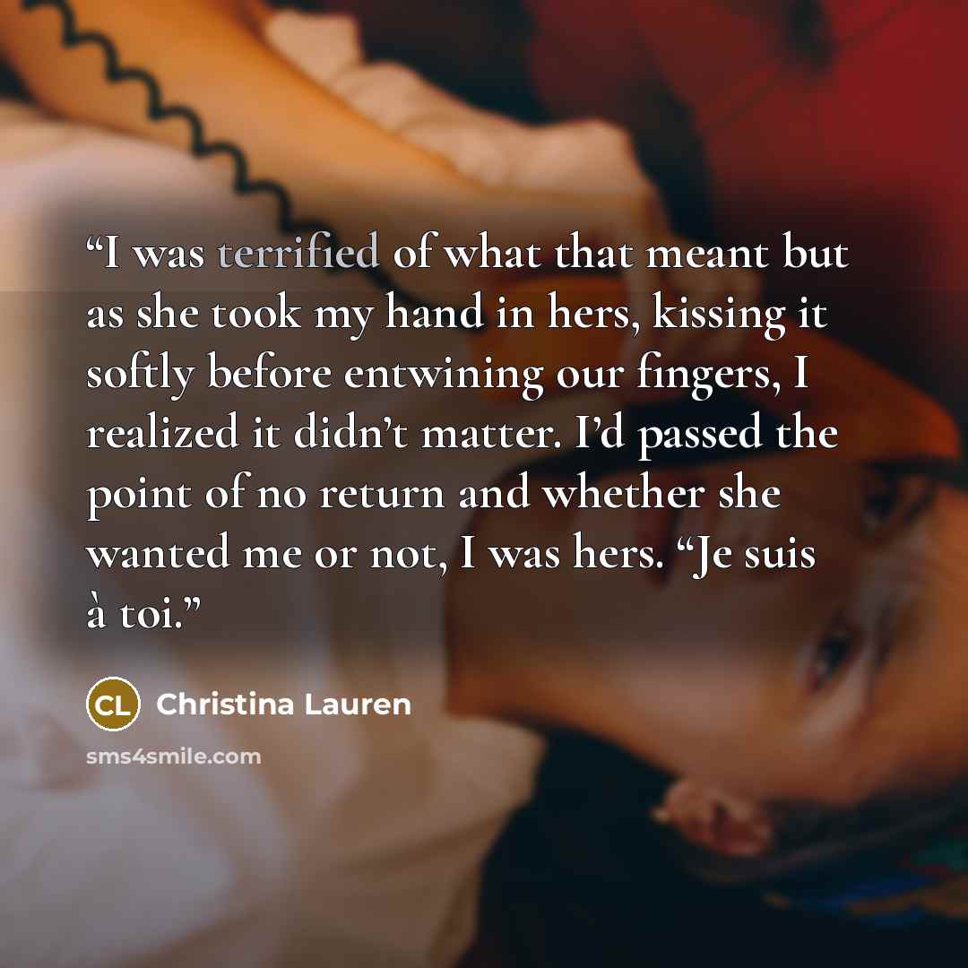 “I was terrified of what that meant but as she took my hand in hers, kissing it softly before entwining our fingers, I realized it didn’t matter. I’d passed the point of no return and whether she wanted me or not, I was hers. “Je suis à toi.” quote by Christina Lauren