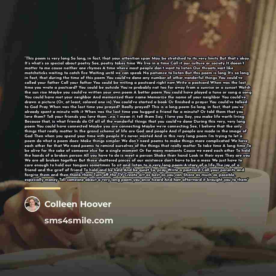 “This poem is very long So long, in fact, that your attention span May be stretched to its very limits But that’s okay It’s what’s so special about poetry See, poetry takes time We live in a time Call it our culture or society It doesn’t matter to me cause neither one rhymes A time where most…” quote by Colleen Hoover