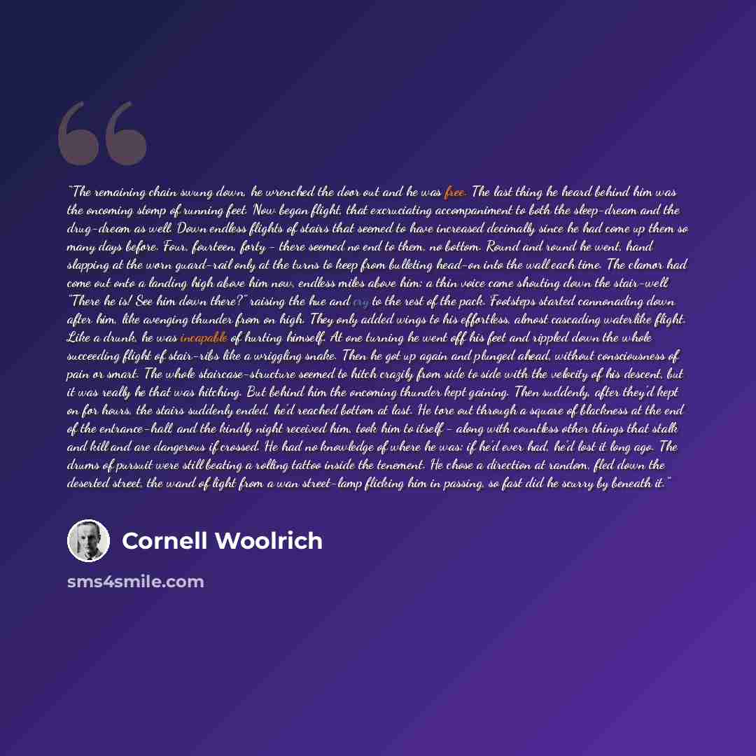 “The remaining chain swung down, he wrenched the door out and he was free. The last thing he heard behind him was the oncoming stomp of running feet. Now began flight, that excruciating accompaniment to both the sleep-dream and the drug-dream as well. Down endless flights of stairs that seemed to…” quote by Cornell Woolrich