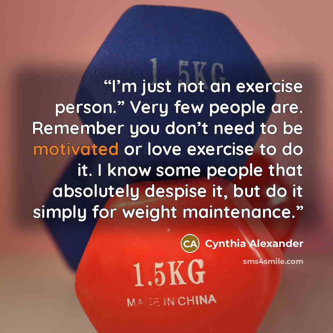 “I’m just not an exercise person.” Very few people are. Remember you don’t need to be motivated or love exercise to do it. I know some people that absolutely despise it, but do it simply for weight maintenance.” quote by Cynthia Alexander