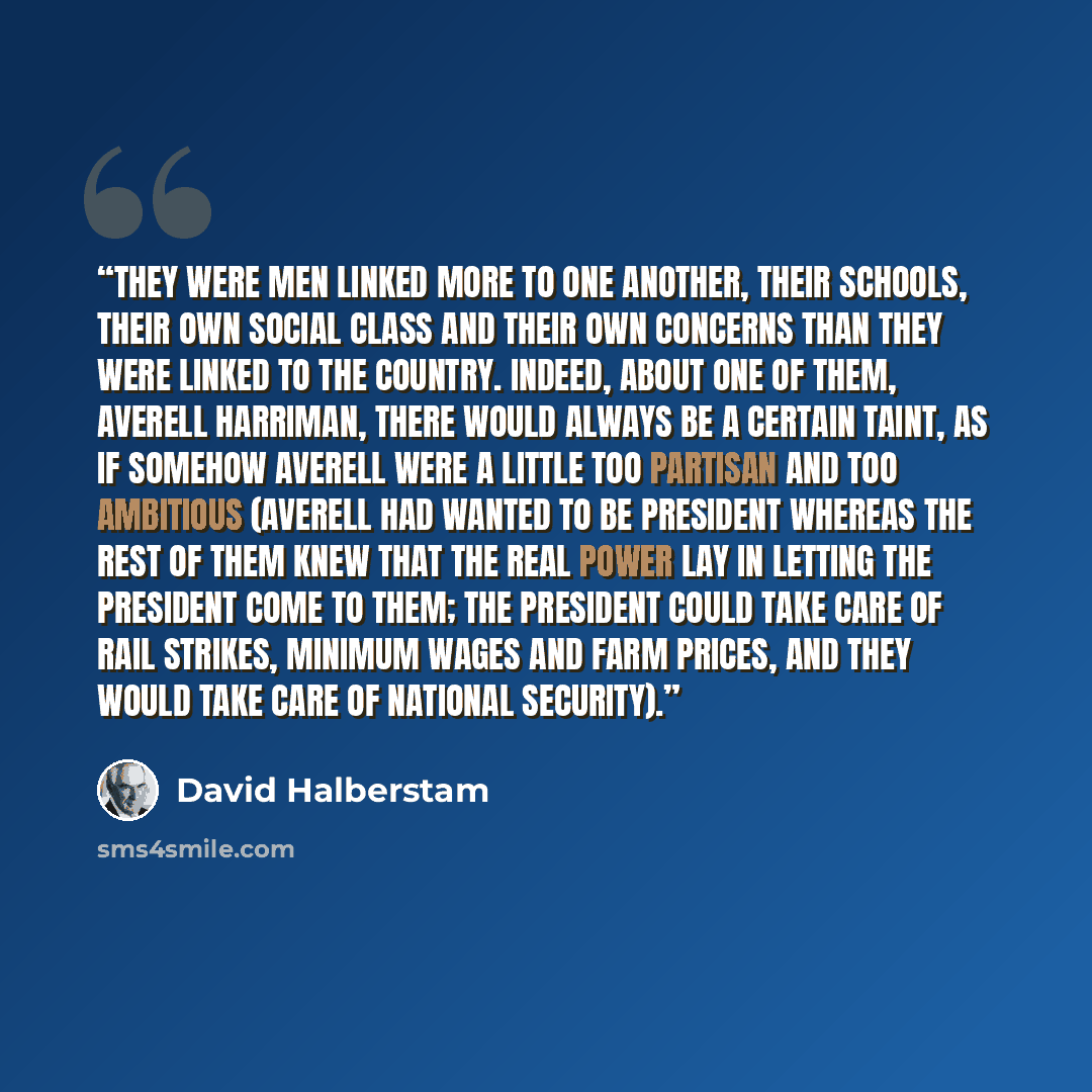 “They were men linked more to one another, their schools, their own social class and their own concerns than they were linked to the country. Indeed, about one of them, Averell Harriman, there would always be a certain taint, as if somehow Averell were a little too partisan and too ambitious…” quote by David Halberstam