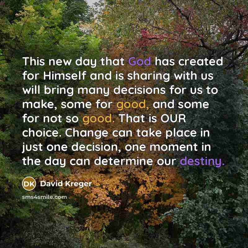 “This new day that God has created for Himself and is sharing with us will bring many decisions for us to make, some for good, and some for not so good. That is OUR choice. Change can take place in just one decision, one moment in the day can determine our destiny.” quote by David Kreger
