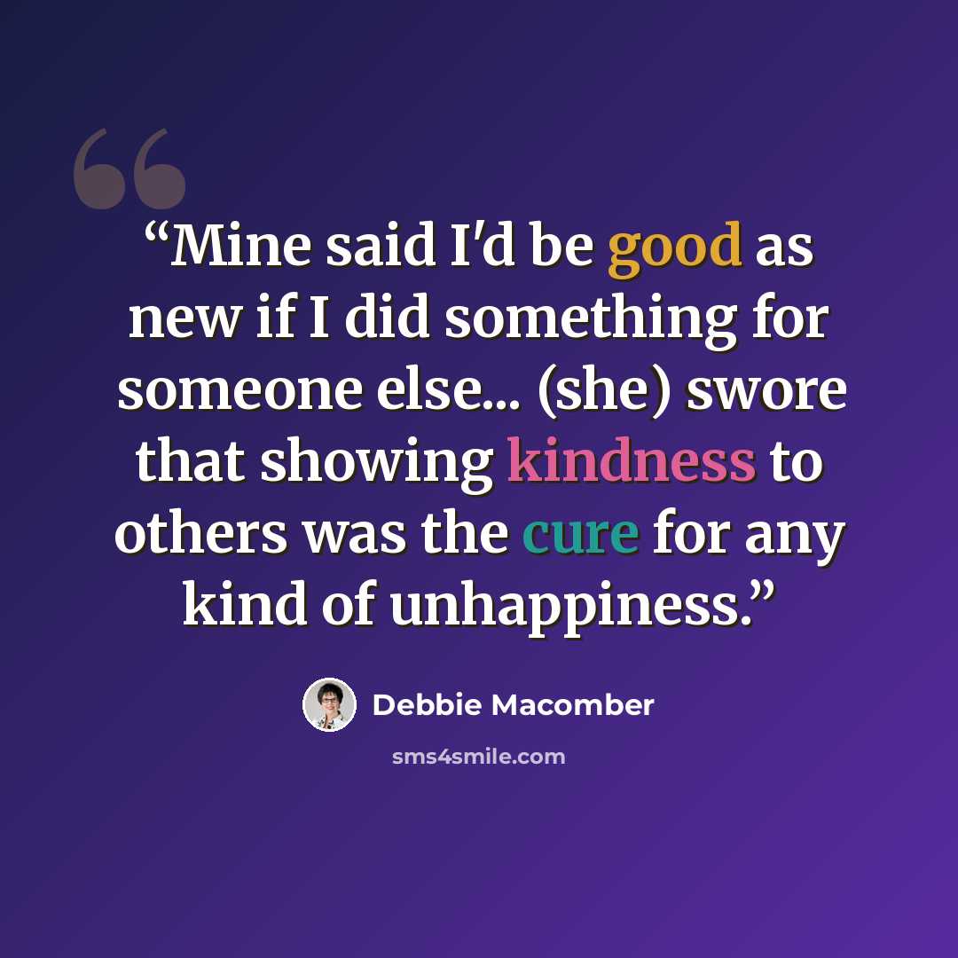 “Mine said I'd be good as new if I did something for someone else... (she) swore that showing kindness to others was the cure for any kind of unhappiness.” quote by Debbie Macomber