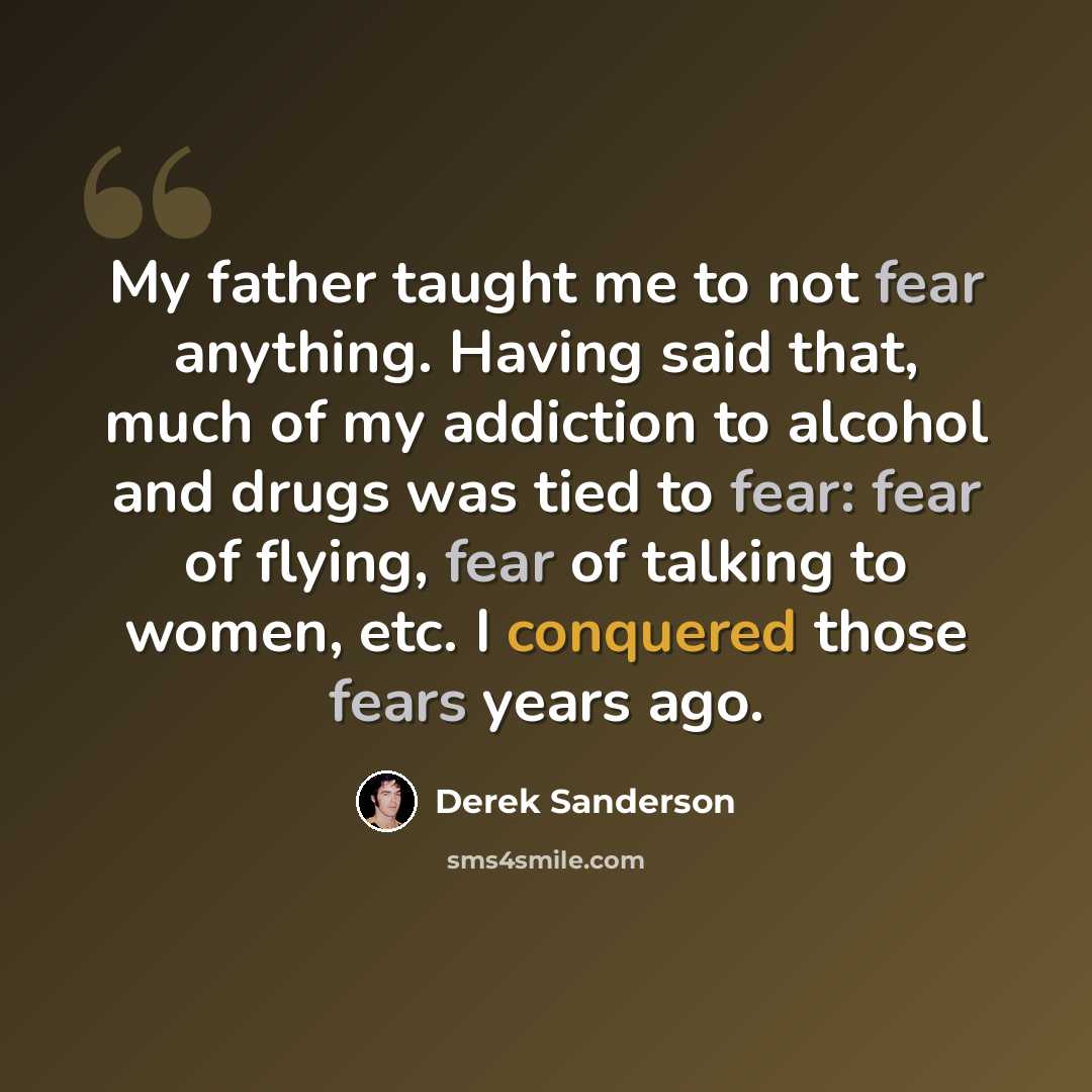“My father taught me to not fear anything. Having said that, much of my addiction to alcohol and drugs was tied to fear: fear of flying, fear of talking to women, etc. I conquered those fears years ago.” quote by Derek Sanderson