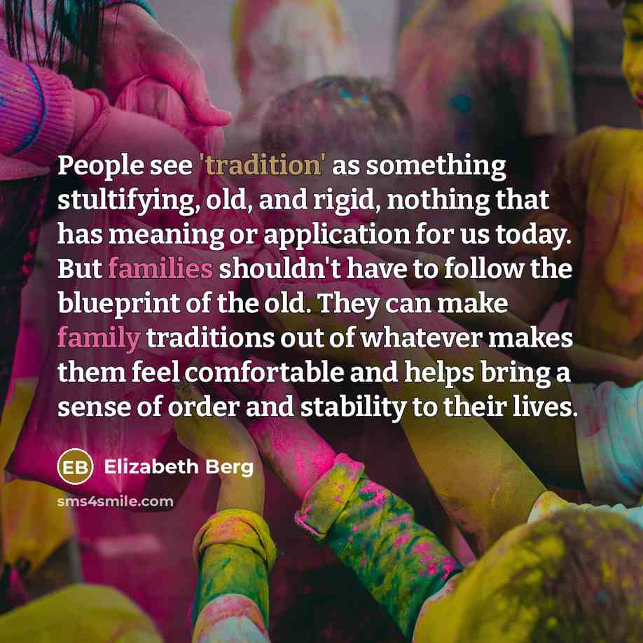 “People see 'tradition' as something stultifying, old, and rigid, nothing that has meaning or application for us today. But families shouldn't have to follow the blueprint of the old. They can make family traditions out of whatever makes them feel comfortable and helps bring a sense of order and…” quote by Elizabeth Berg