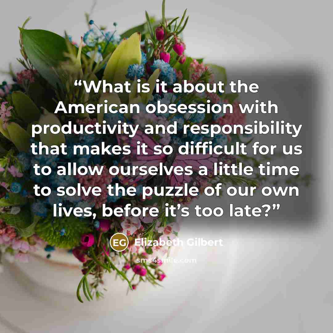 “What is it about the American obsession with productivity and responsibility that makes it so difficult for us to allow ourselves a little time to solve the puzzle of our own lives, before it’s too late?” quote by Elizabeth Gilbert