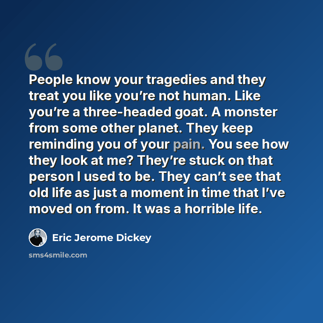 “People know your tragedies and they treat you like you’re not human. Like you’re a three-headed goat. A monster from some other planet. They keep reminding you of your pain. You see how they look at me? They’re stuck on that person I used to be. They can’t see that old life as just a moment in…” quote by Eric Jerome Dickey