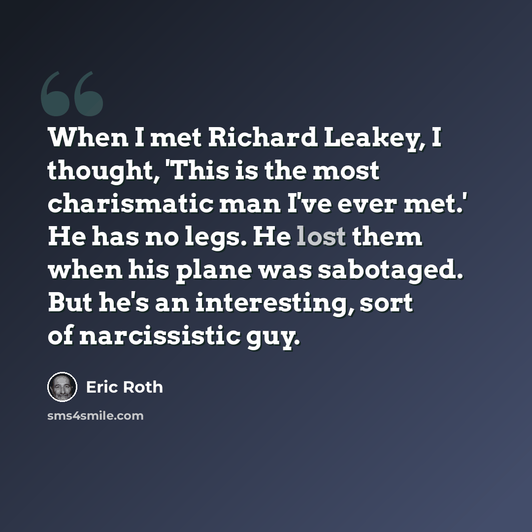 “When I met Richard Leakey, I thought, 'This is the most charismatic man I've ever met.' He has no legs. He lost them when his plane was sabotaged. But he's an interesting, sort of narcissistic guy.” quote by Eric Roth