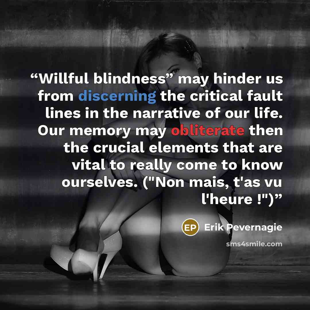 “Willful blindness” may hinder us from discerning the critical fault lines in the narrative of our life. Our memory may obliterate then the crucial elements that are vital to really come to know ourselves. ("Non mais, t'as vu l'heure !")” quote by Erik Pevernagie