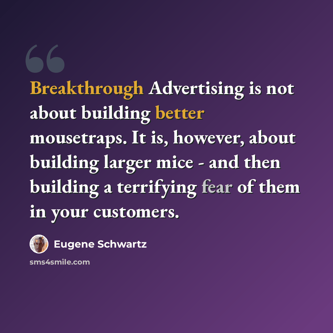 “Breakthrough Advertising is not about building better mousetraps. It is, however, about building larger mice - and then building a terrifying fear of them in your customers.” quote by Eugene Schwartz