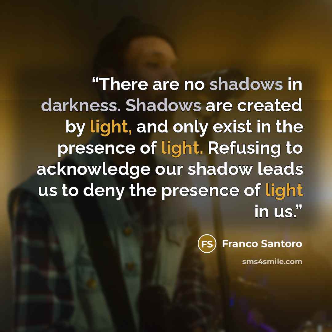 “There are no shadows in darkness. Shadows are created by light, and only exist in the presence of light. Refusing to acknowledge our shadow leads us to deny the presence of light in us.” quote by Franco Santoro