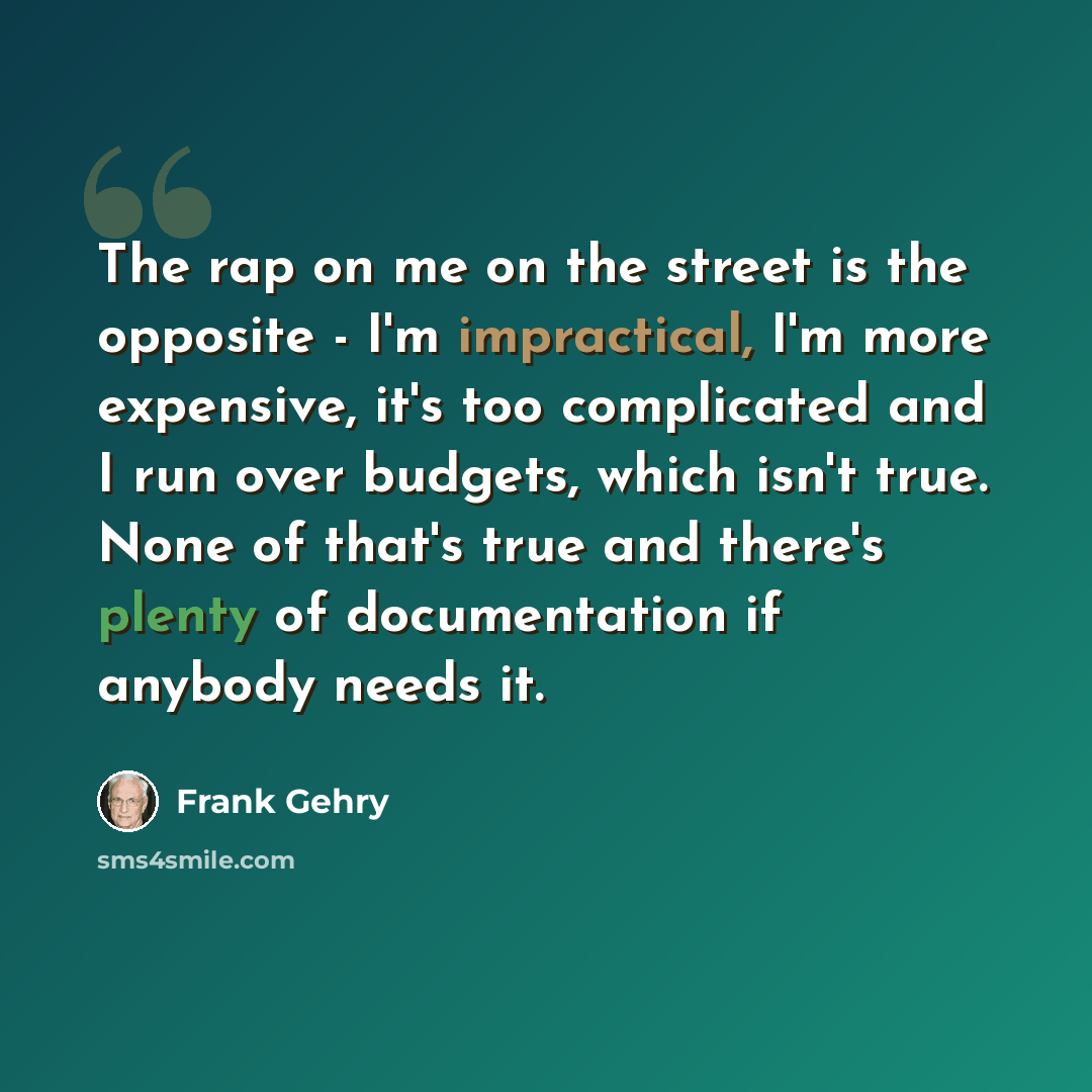 “The rap on me on the street is the opposite - I'm impractical, I'm more expensive, it's too complicated and I run over budgets, which isn't true. None of that's true and there's plenty of documentation if anybody needs it.” quote by Frank Gehry