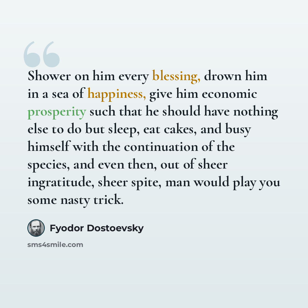 “Shower on him every blessing, drown him in a sea of happiness, give him economic prosperity such that he should have nothing else to do but sleep, eat cakes, and busy himself with the continuation of the species, and even then, out of sheer ingratitude, sheer spite, man would play you some nasty…” quote by Fyodor Dostoevsky