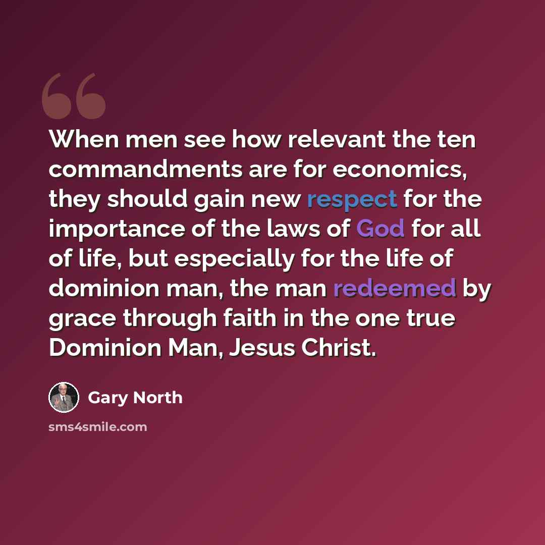 “When men see how relevant the ten commandments are for economics, they should gain new respect for the importance of the laws of God for all of life, but especially for the life of dominion man, the man redeemed by grace through faith in the one true Dominion Man, Jesus Christ.” quote by Gary North