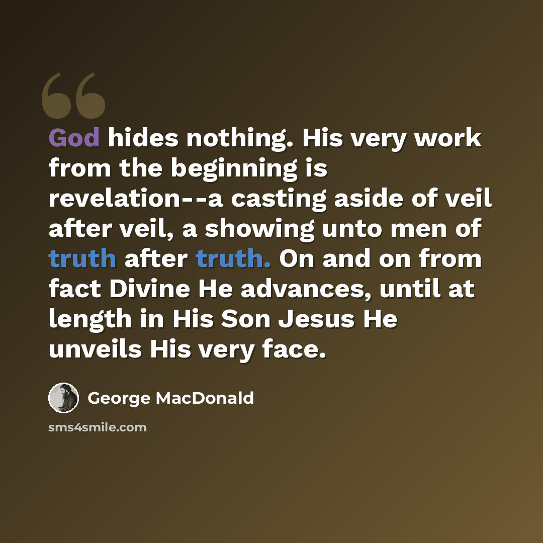 “God hides nothing. His very work from the beginning is revelation--a casting aside of veil after veil, a showing unto men of truth after truth. On and on from fact Divine He advances, until at length in His Son Jesus He unveils His very face.” quote by George MacDonald