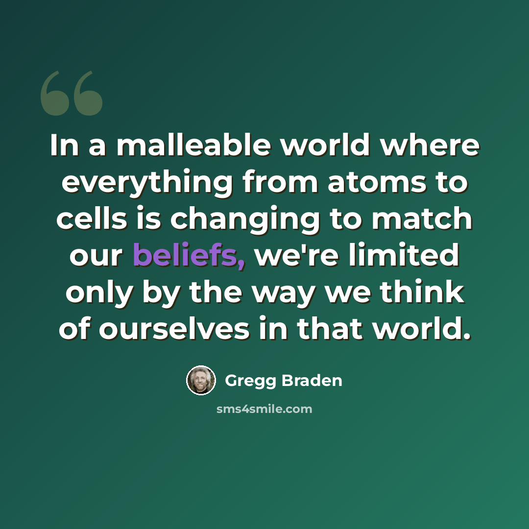 “In a malleable world where everything from atoms to cells is changing to match our beliefs, we're limited only by the way we think of ourselves in that world.” quote by Gregg Braden