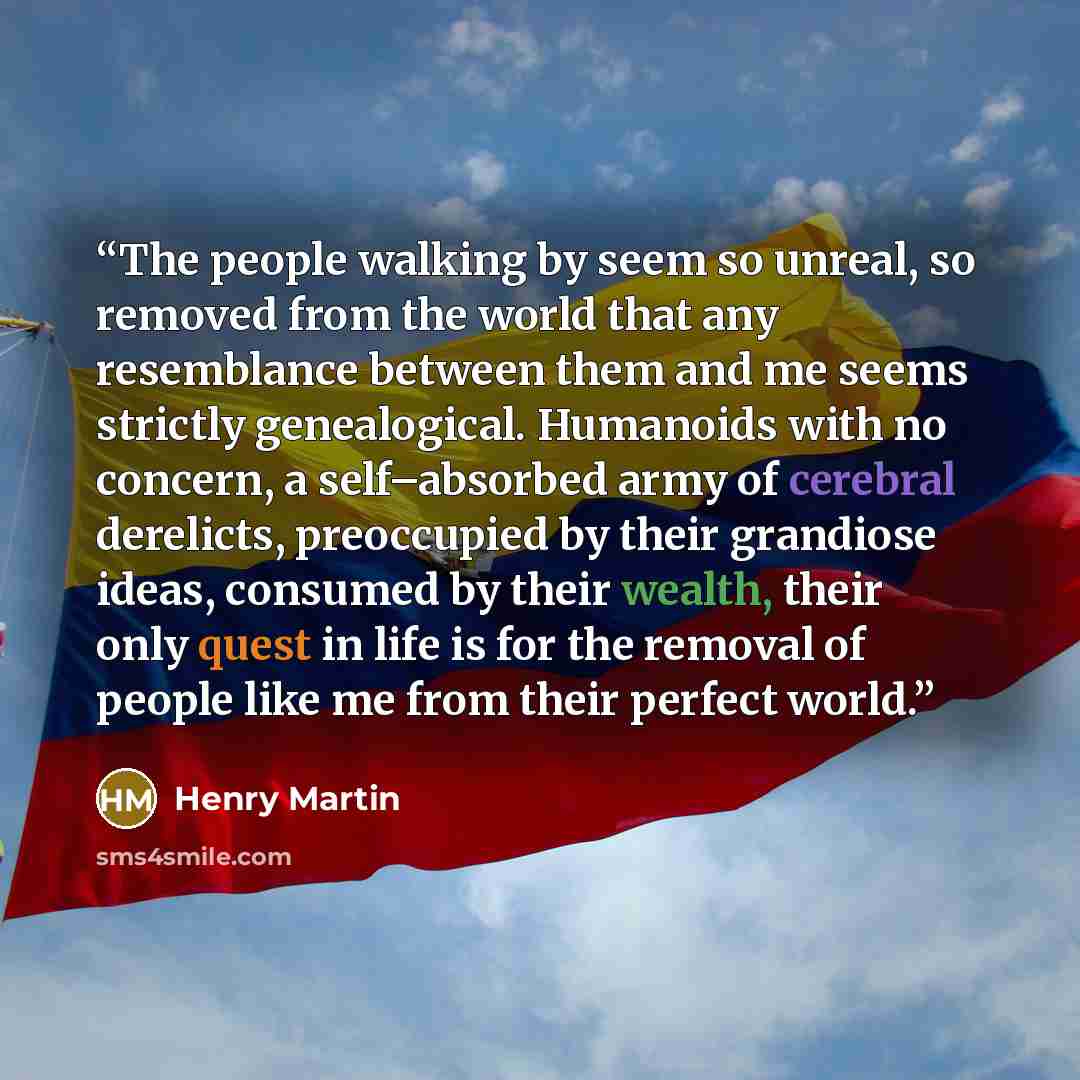 “The people walking by seem so unreal, so removed from the world that any resemblance between them and me seems strictly genealogical. Humanoids with no concern, a self–absorbed army of cerebral derelicts, preoccupied by their grandiose ideas, consumed by their wealth, their only quest in life is…” quote by Henry Martin
