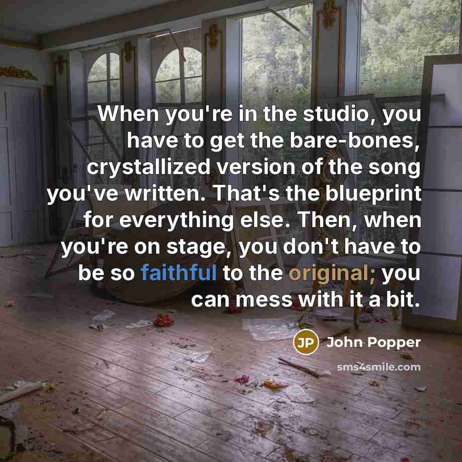 “When you're in the studio, you have to get the bare-bones, crystallized version of the song you've written. That's the blueprint for everything else. Then, when you're on stage, you don't have to be so faithful to the original; you can mess with it a bit.” quote by John Popper