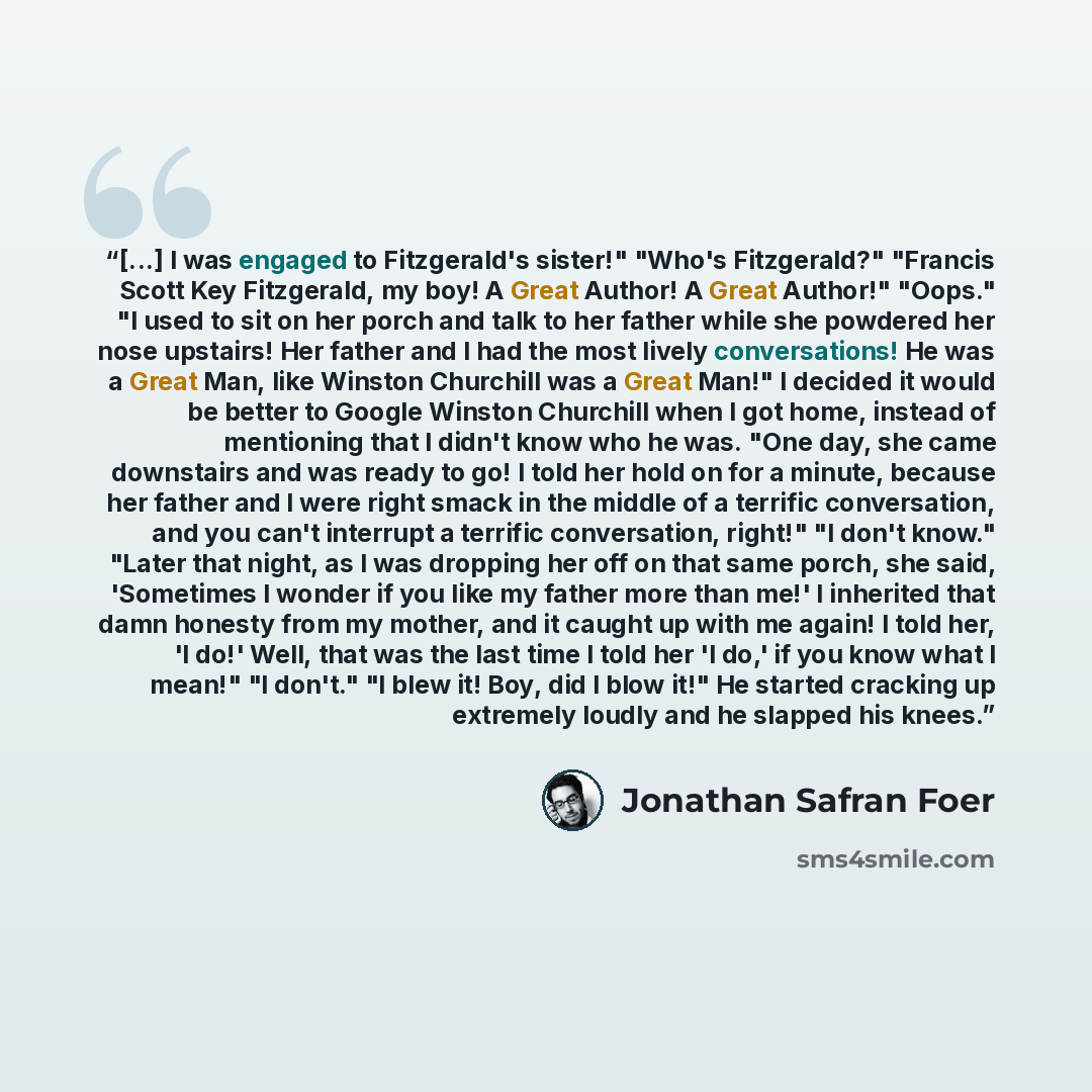“[...] I was engaged to Fitzgerald's sister!" "Who's Fitzgerald?" "Francis Scott Key Fitzgerald, my boy! A Great Author! A Great Author!" "Oops." "I used to sit on her porch and talk to her father while she powdered her nose upstairs! Her father and I had the most lively conversations! He was a…” quote by Jonathan Safran Foer