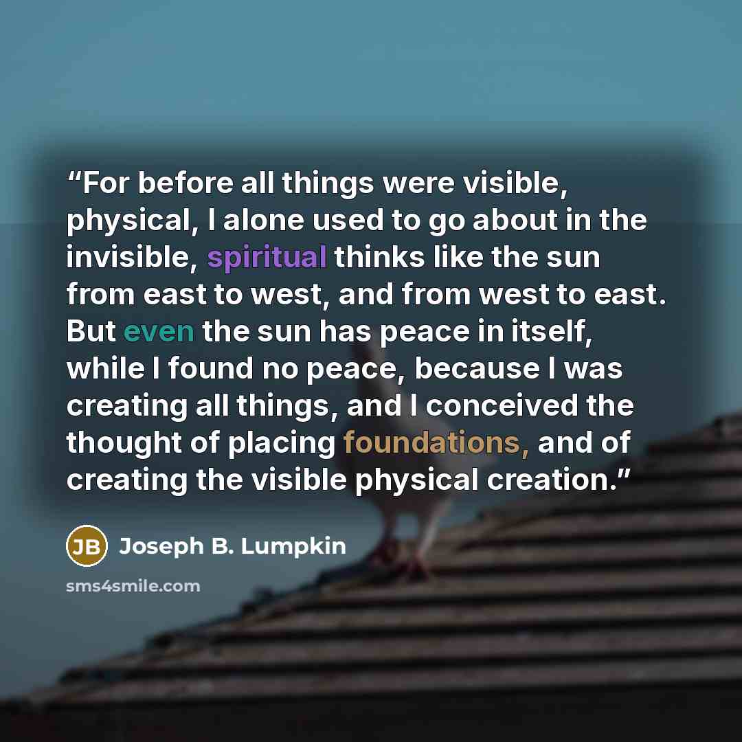“For before all things were visible, physical, I alone used to go about in the invisible, spiritual thinks like the sun from east to west, and from west to east. But even the sun has peace in itself, while I found no peace, because I was creating all things, and I conceived the thought of placing…” quote by Joseph B. Lumpkin