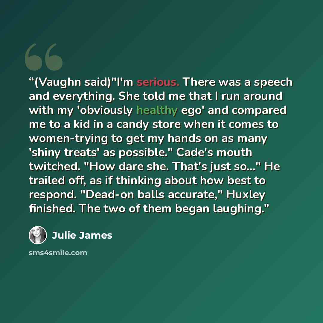 “(Vaughn said)"I'm serious. There was a speech and everything. She told me that I run around with my 'obviously healthy ego' and compared me to a kid in a candy store when it comes to women-trying to get my hands on as many 'shiny treats' as possible." Cade's mouth twitched. "How dare she. That's…” quote by Julie James