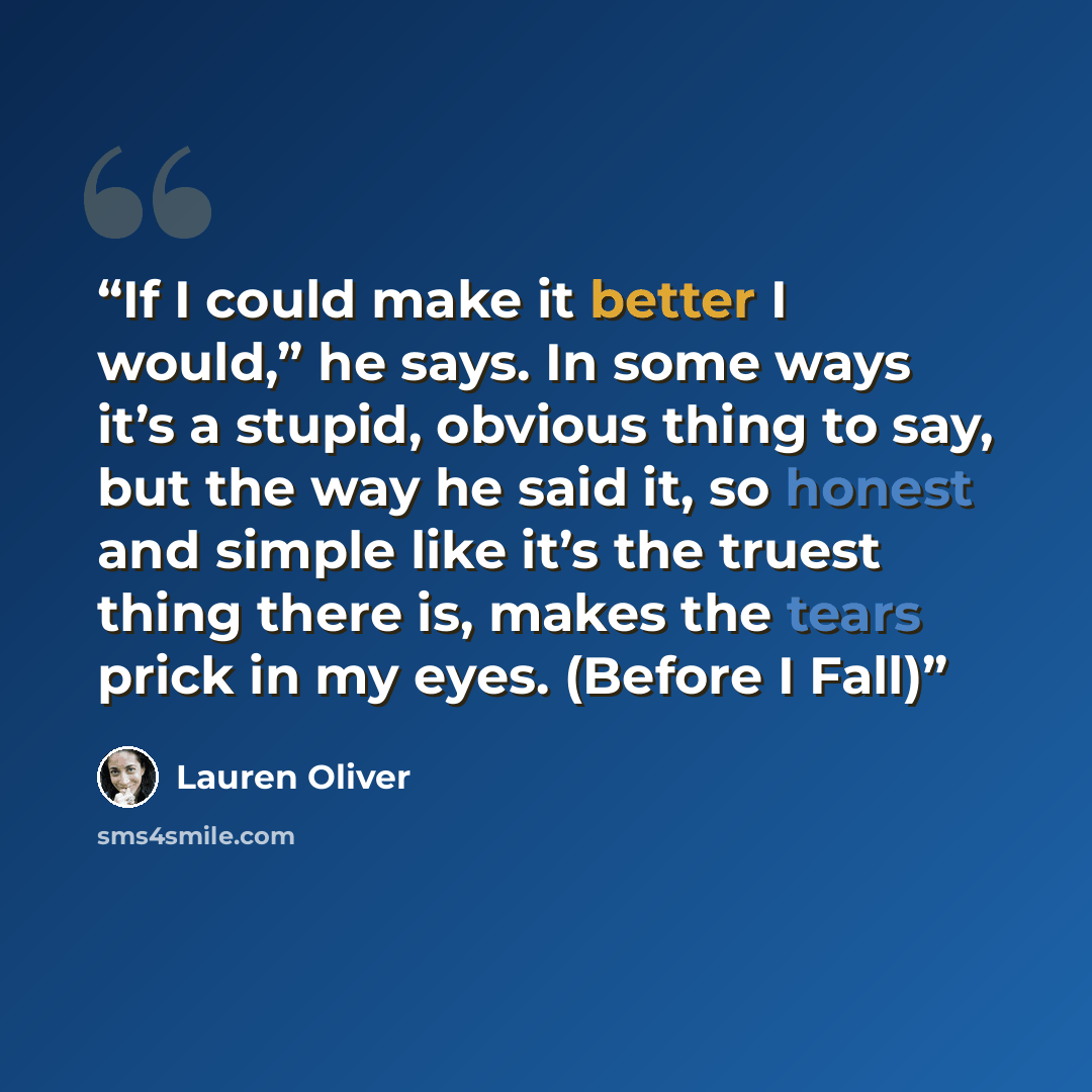 “If I could make it better I would,” he says. In some ways it’s a stupid, obvious thing to say, but the way he said it, so honest and simple like it’s the truest thing there is, makes the tears prick in my eyes. (Before I Fall)” quote by Lauren Oliver