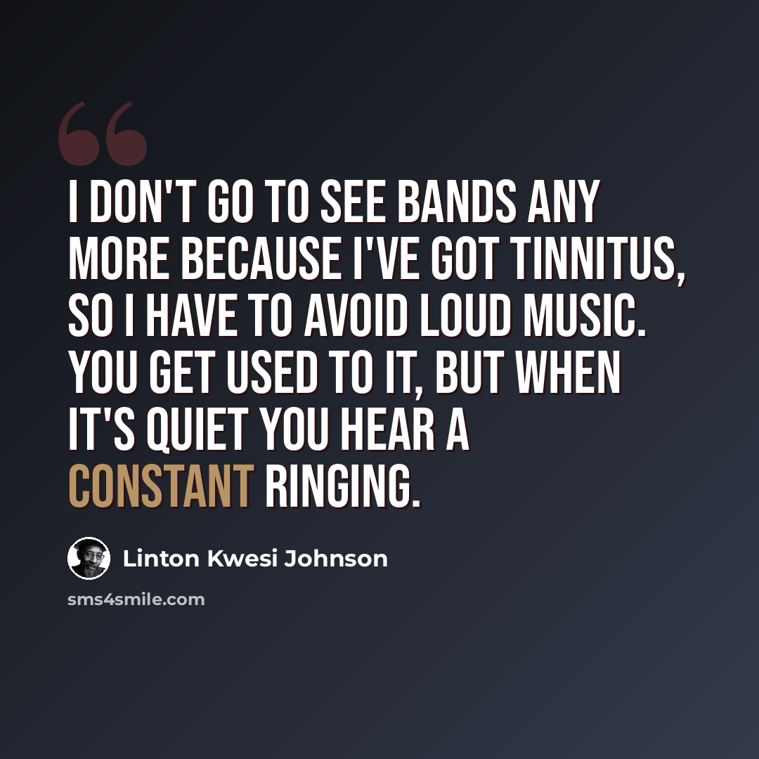 “I don't go to see bands any more because I've got tinnitus, so I have to avoid loud music. You get used to it, but when it's quiet you hear a constant ringing.” quote by Linton Kwesi Johnson