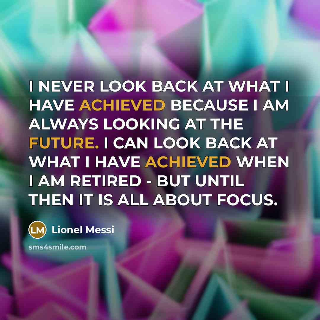 “I NEVER LOOK BACK AT WHAT I HAVE ACHIEVED BECAUSE I AM ALWAYS LOOKING AT THE FUTURE. I CAN LOOK BACK AT WHAT I HAVE ACHIEVED WHEN I AM RETIRED - BUT UNTIL THEN IT IS ALL ABOUT FOCUS.” quote by Lionel Messi