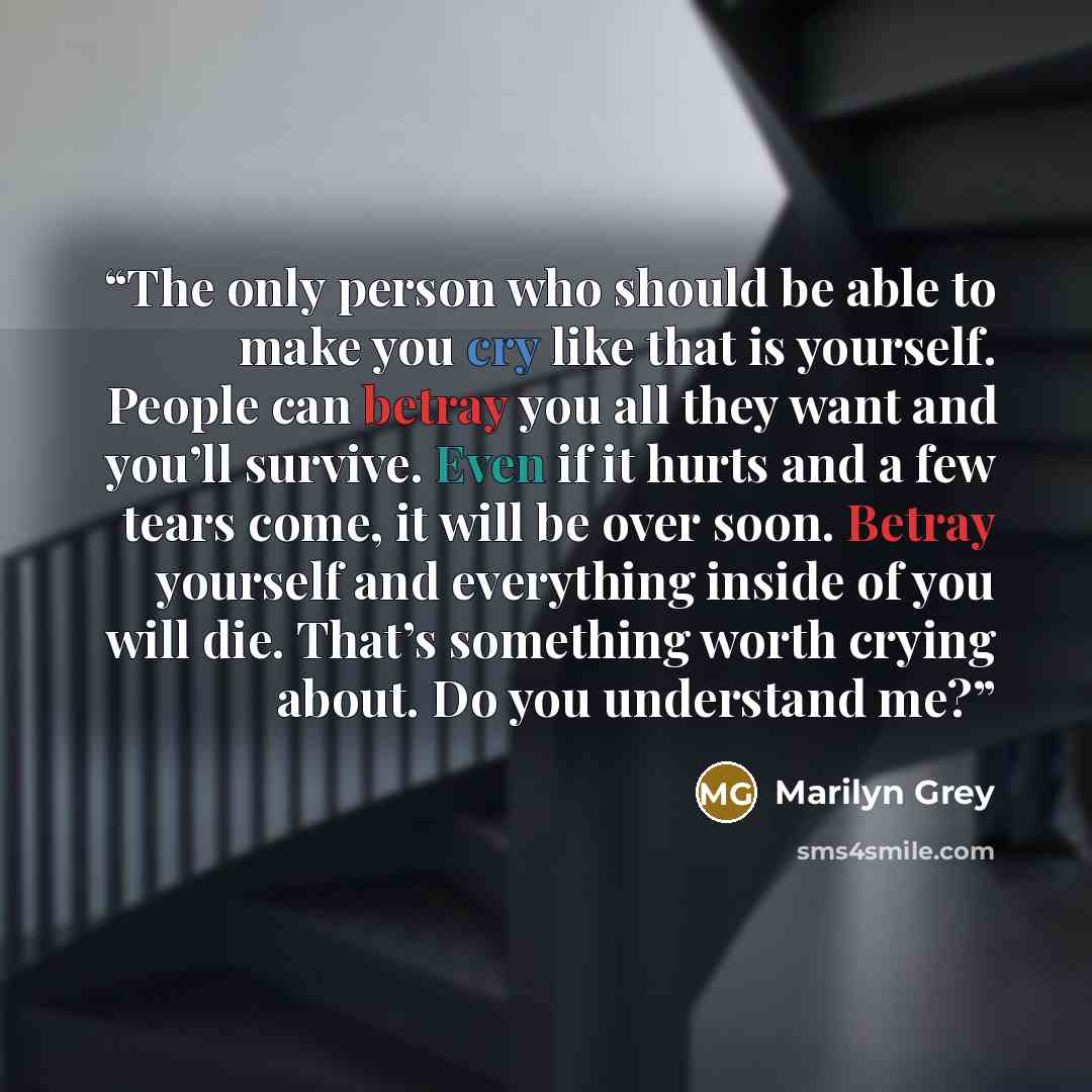 “The only person who should be able to make you cry like that is yourself. People can betray you all they want and you’ll survive. Even if it hurts and a few tears come, it will be over soon. Betray yourself and everything inside of you will die. That’s something worth crying about. Do you…” quote by Marilyn Grey