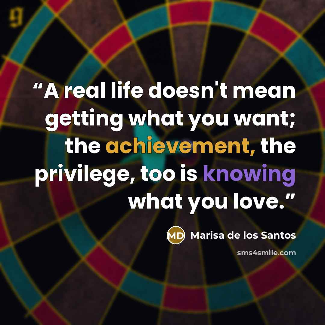 “A real life doesn't mean getting what you want; the achievement, the privilege, too is knowing what you love.” quote by Marisa de los Santos