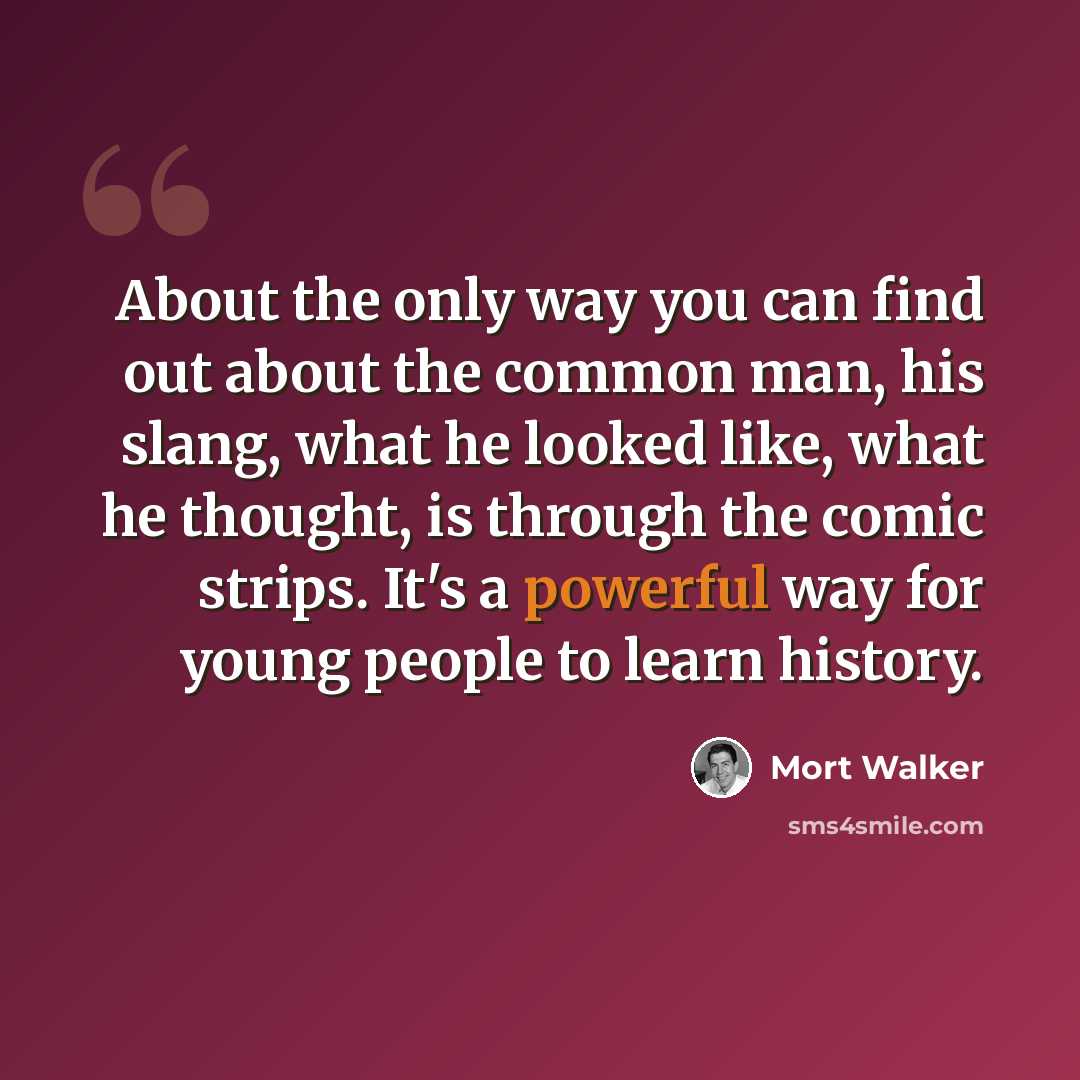 “About the only way you can find out about the common man, his slang, what he looked like, what he thought, is through the comic strips. It's a powerful way for young people to learn history.” quote by Mort Walker