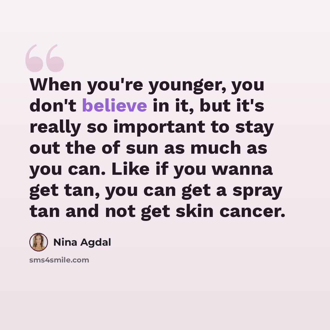 “When you're younger, you don't believe in it, but it's really so important to stay out the of sun as much as you can. Like if you wanna get tan, you can get a spray tan and not get skin cancer.” quote by Nina Agdal
