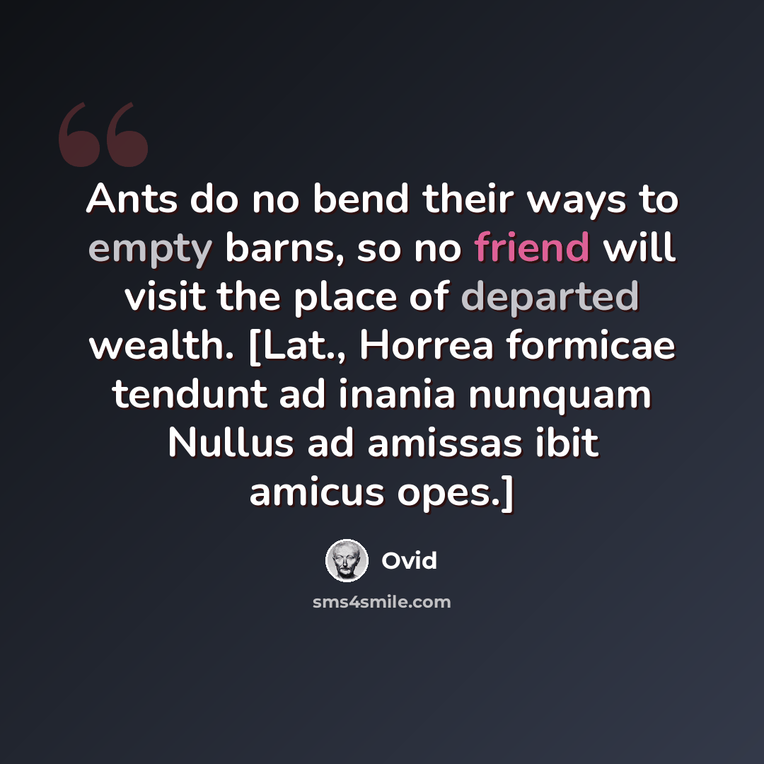 “Ants do no bend their ways to empty barns, so no friend will visit the place of departed wealth. [Lat., Horrea formicae tendunt ad inania nunquam Nullus ad amissas ibit amicus opes.]” quote by Ovid