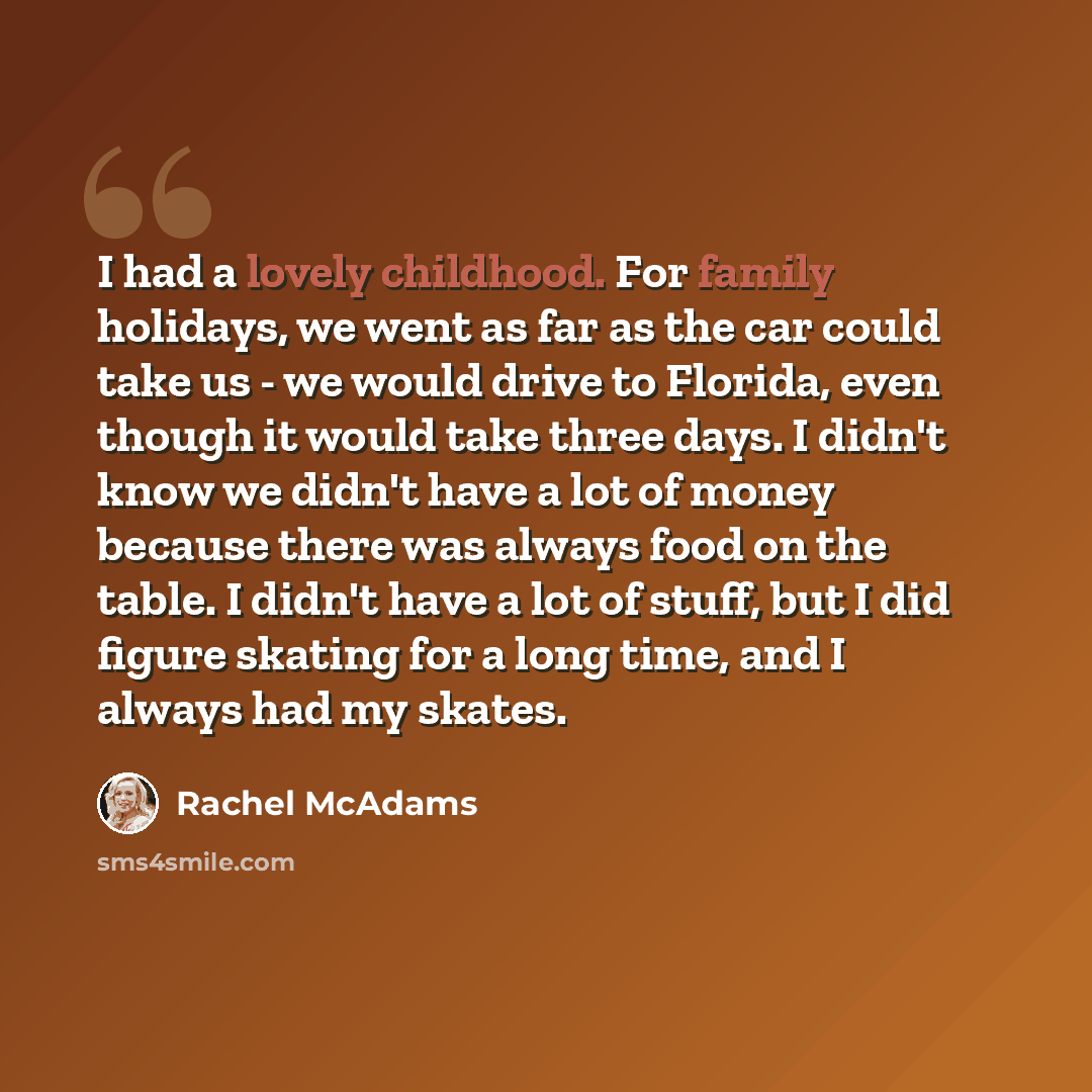 “I had a lovely childhood. For family holidays, we went as far as the car could take us - we would drive to Florida, even though it would take three days. I didn't know we didn't have a lot of money because there was always food on the table. I didn't have a lot of stuff, but I did figure skating…” quote by Rachel McAdams