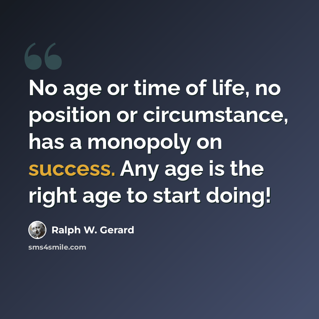 “No age or time of life, no position or circumstance, has a monopoly on success. Any age is the right age to start doing!” quote by Ralph W. Gerard