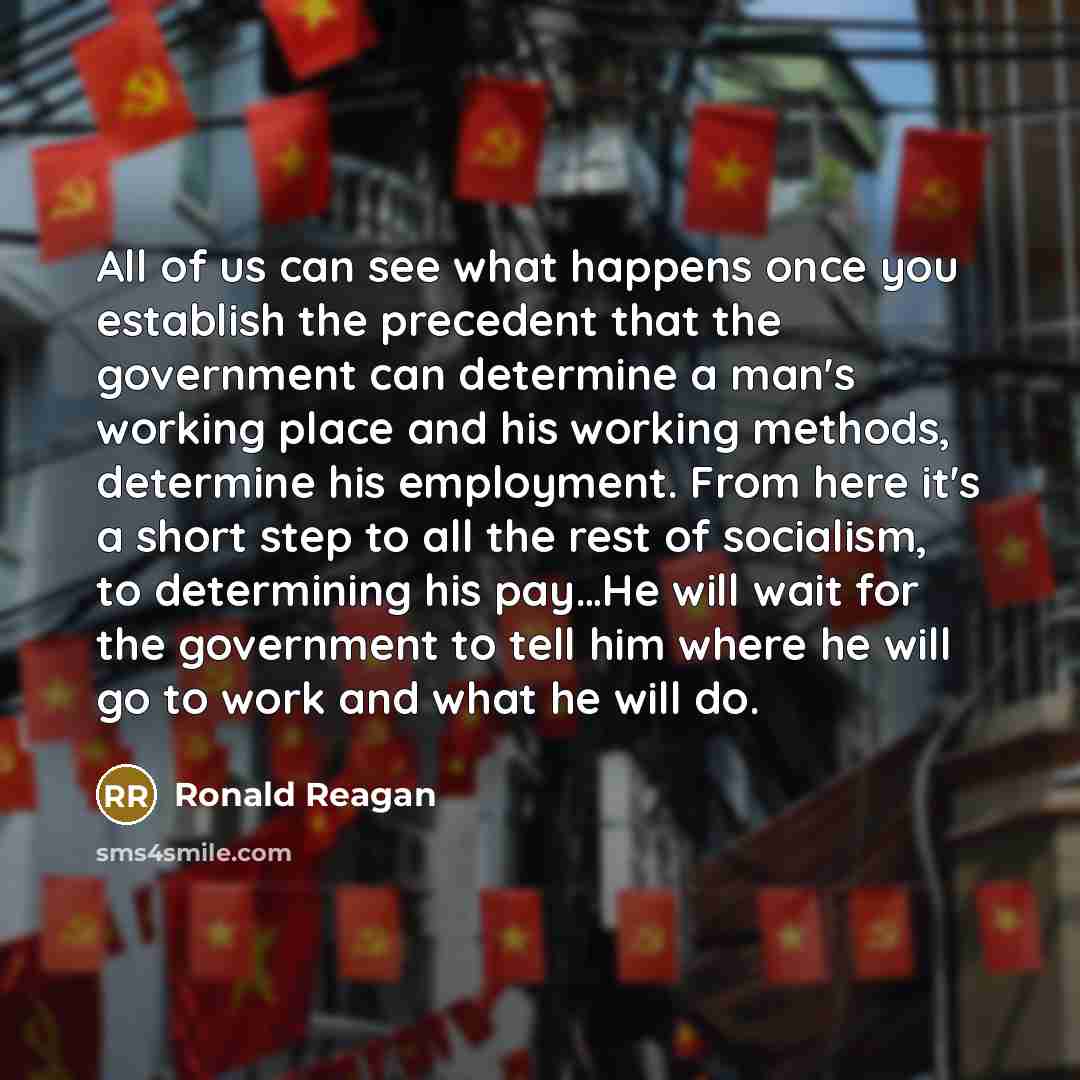 “All of us can see what happens once you establish the precedent that the government can determine a man's working place and his working methods, determine his employment. From here it's a short step to all the rest of socialism, to determining his pay…He will wait for the government to tell him…” quote by Ronald Reagan