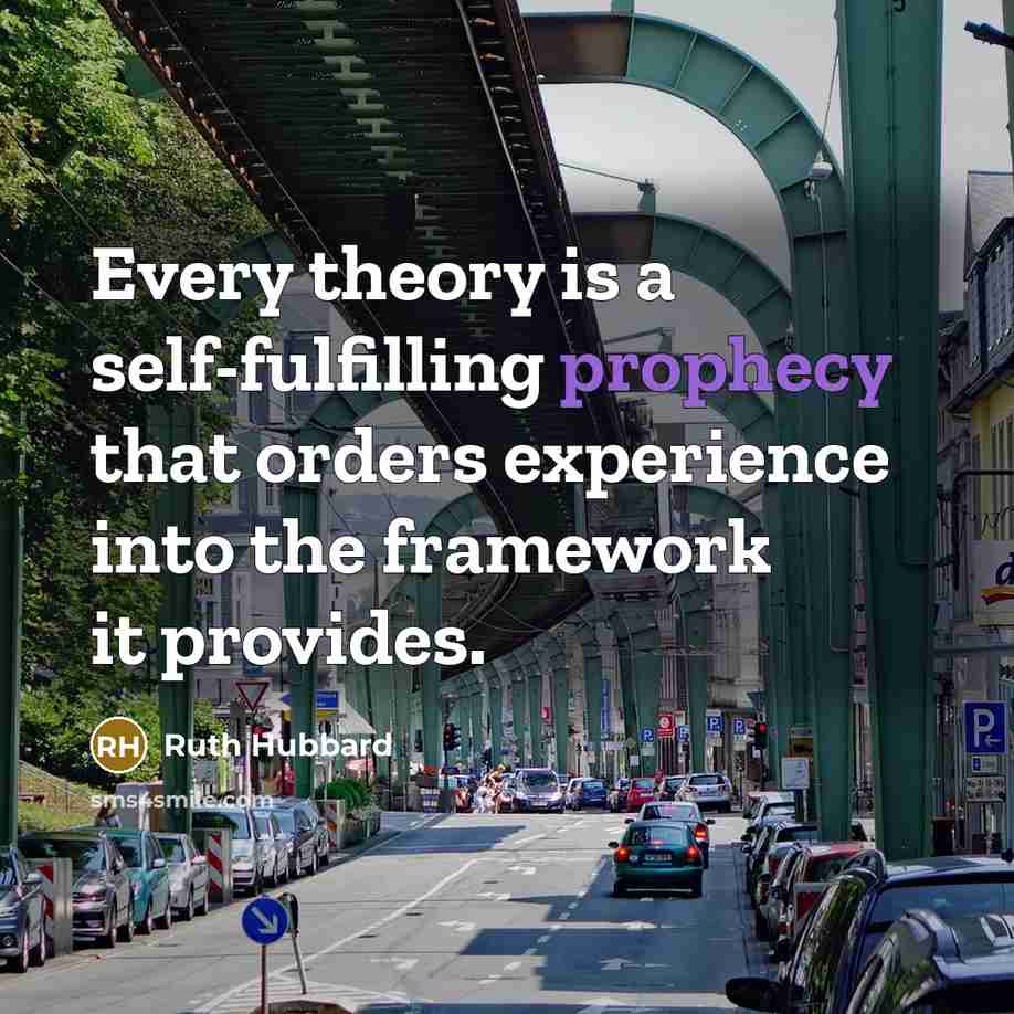 “Every theory is a self-fulfilling prophecy that orders experience into the framework it provides.” quote by Ruth Hubbard