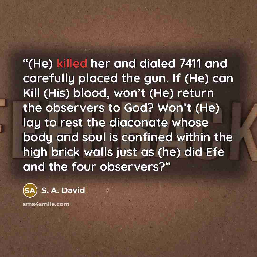 “(He) killed her and dialed 7411 and carefully placed the gun. If (He) can Kill (His) blood, won’t (He) return the observers to God? Won’t (He) lay to rest the diaconate whose body and soul is confined within the high brick walls just as (he) did Efe and the four observers?” quote by S. A. David