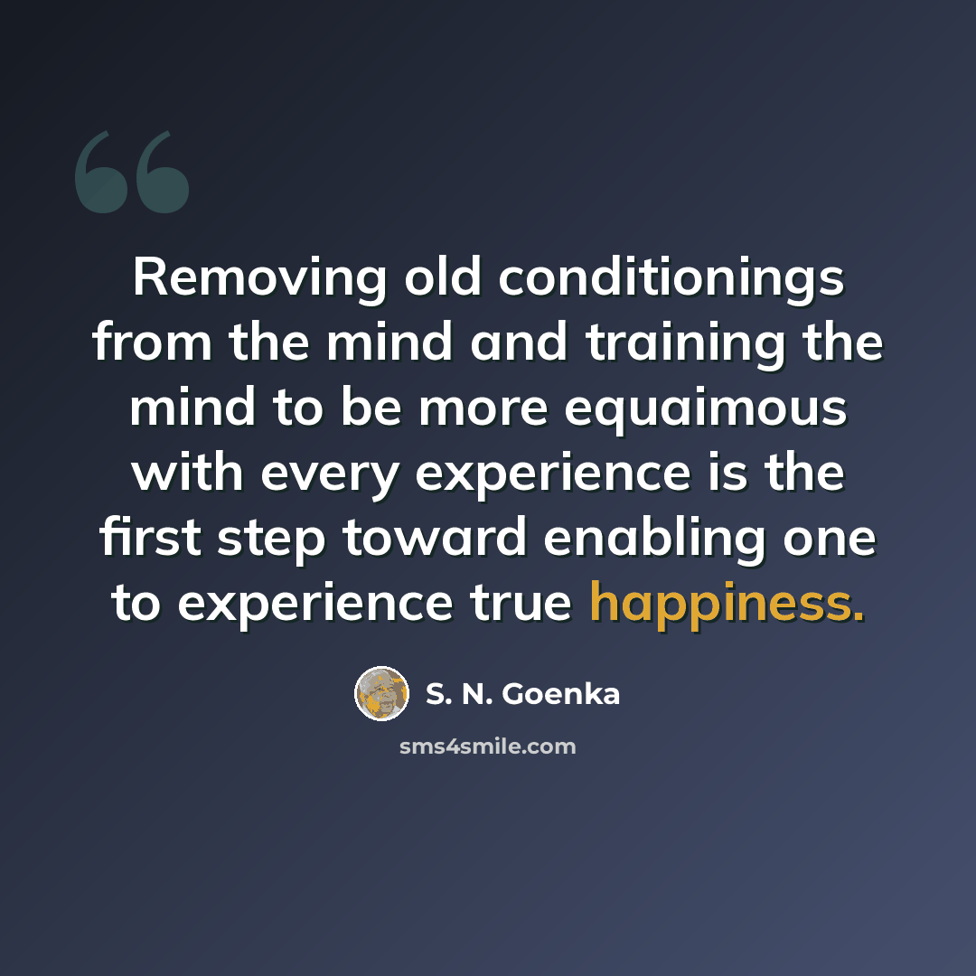 “Removing old conditionings from the mind and training the mind to be more equaimous with every experience is the first step toward enabling one to experience true happiness.” quote by S. N. Goenka