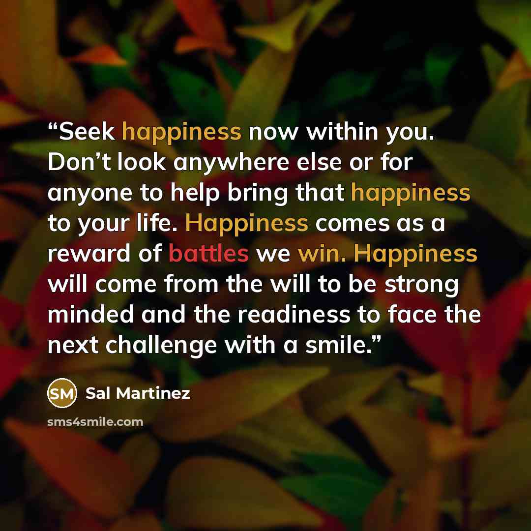 “Seek happiness now within you. Don’t look anywhere else or for anyone to help bring that happiness to your life. Happiness comes as a reward of battles we win. Happiness will come from the will to be strong minded and the readiness to face the next challenge with a smile.” quote by Sal Martinez