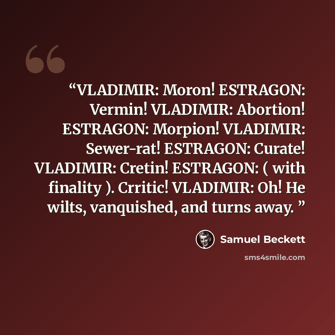 “VLADIMIR: Moron! ESTRAGON: Vermin! VLADIMIR: Abortion! ESTRAGON: Morpion! VLADIMIR: Sewer-rat! ESTRAGON: Curate! VLADIMIR: Cretin! ESTRAGON: ( with finality ). Crritic! VLADIMIR: Oh! He wilts, vanquished, and turns away.” quote by Samuel Beckett