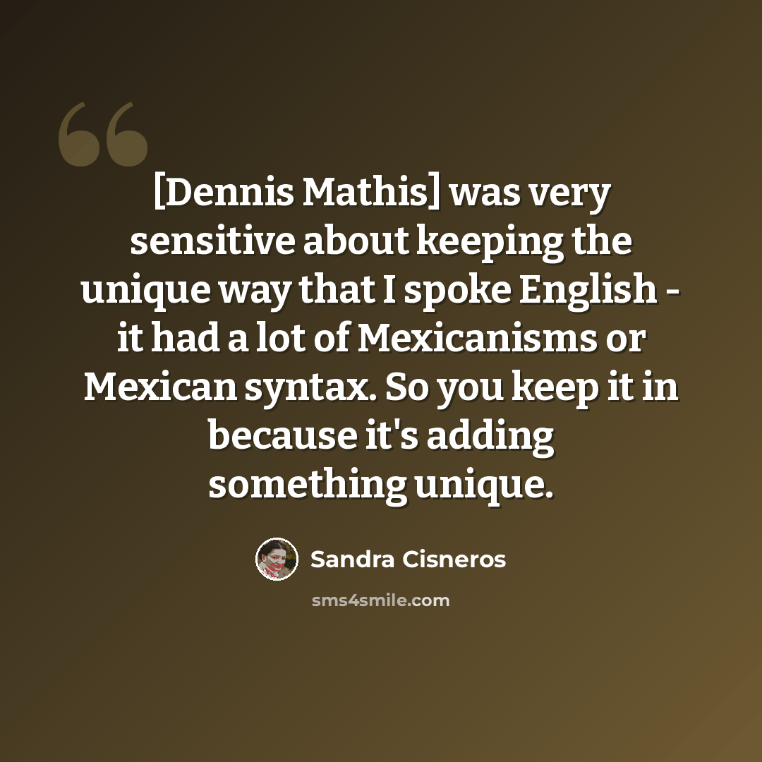 “[Dennis Mathis] was very sensitive about keeping the unique way that I spoke English - it had a lot of Mexicanisms or Mexican syntax. So you keep it in because it's adding something unique.” quote by Sandra Cisneros