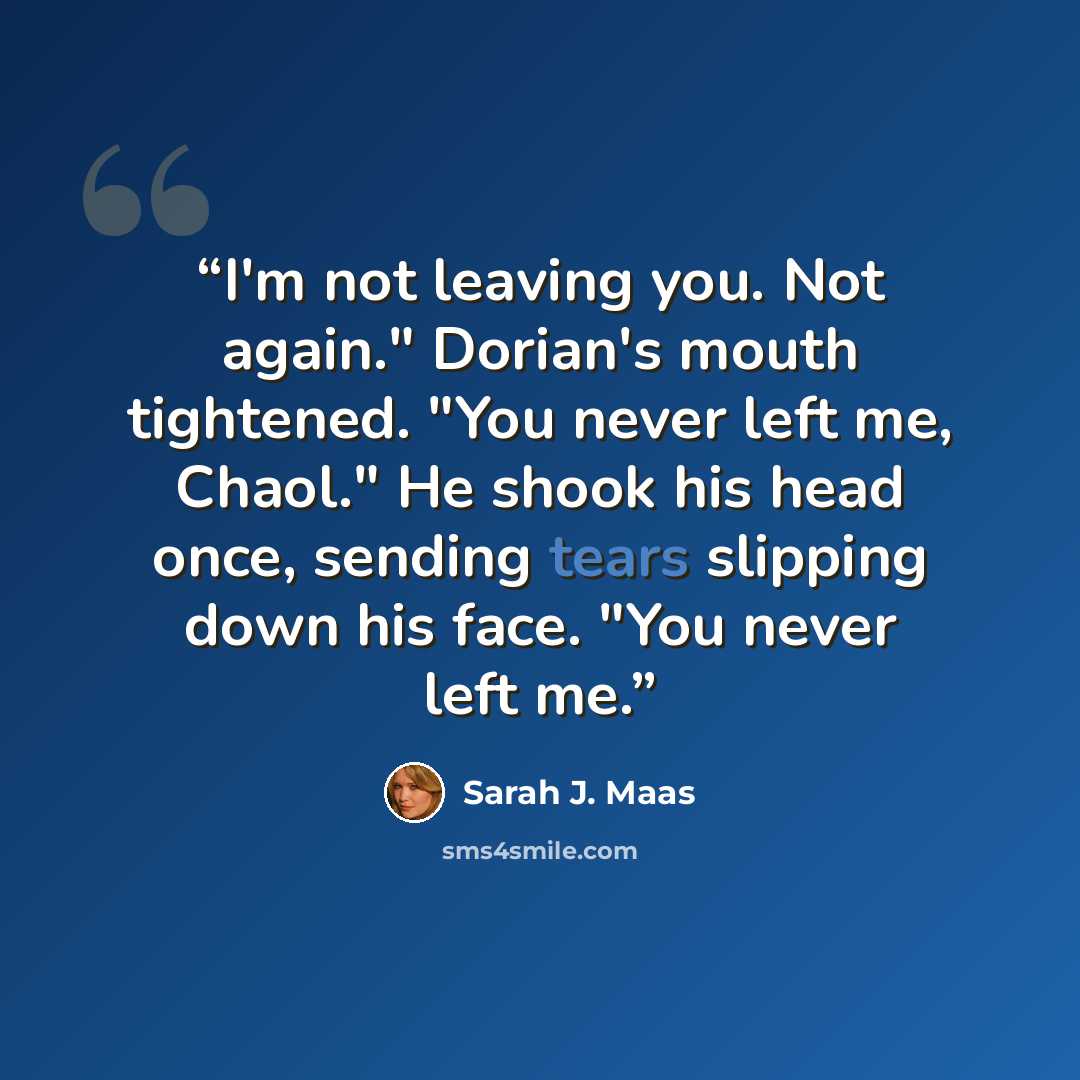 “I'm not leaving you. Not again." Dorian's mouth tightened. "You never left me, Chaol." He shook his head once, sending tears slipping down his face. "You never left me.” quote by Sarah J. Maas