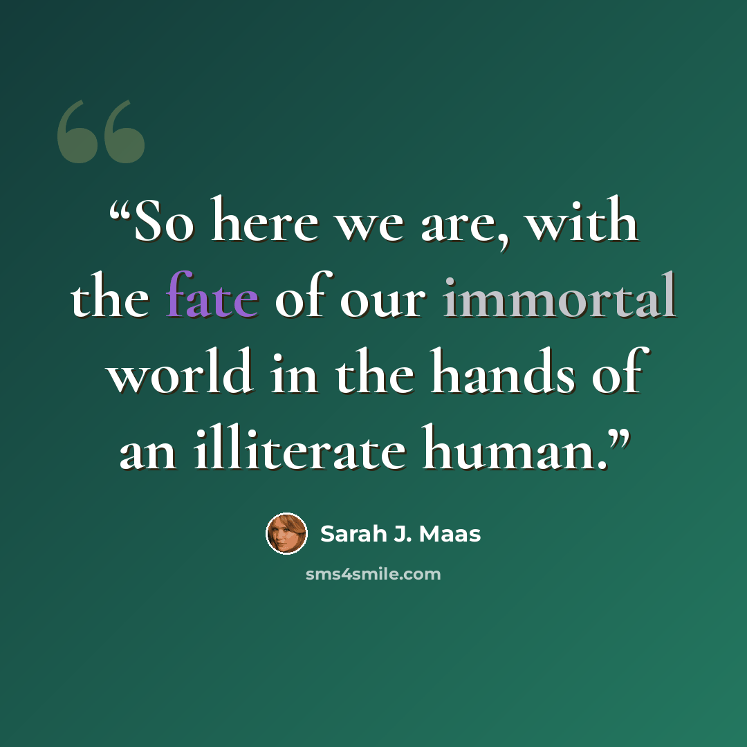 “So here we are, with the fate of our immortal world in the hands of an illiterate human.” quote by Sarah J. Maas