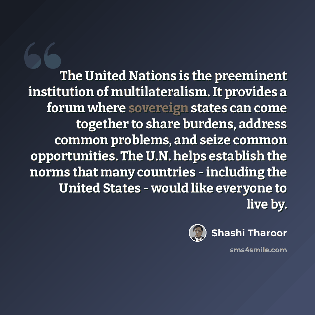“The United Nations is the preeminent institution of multilateralism. It provides a forum where sovereign states can come together to share burdens, address common problems, and seize common opportunities. The U.N. helps establish the norms that many countries - including the United States - would…” quote by Shashi Tharoor