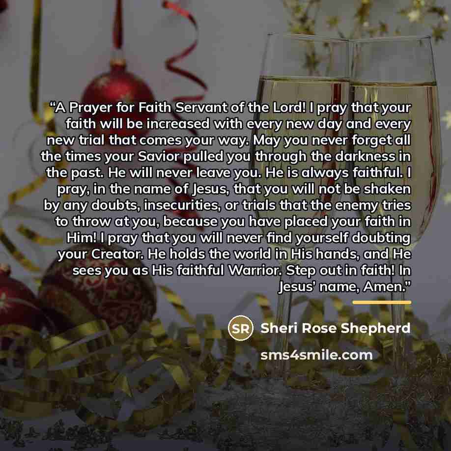 “A Prayer for Faith Servant of the Lord! I pray that your faith will be increased with every new day and every new trial that comes your way. May you never forget all the times your Savior pulled you through the darkness in the past. He will never leave you. He is always faithful. I pray, in the…” quote by Sheri Rose Shepherd