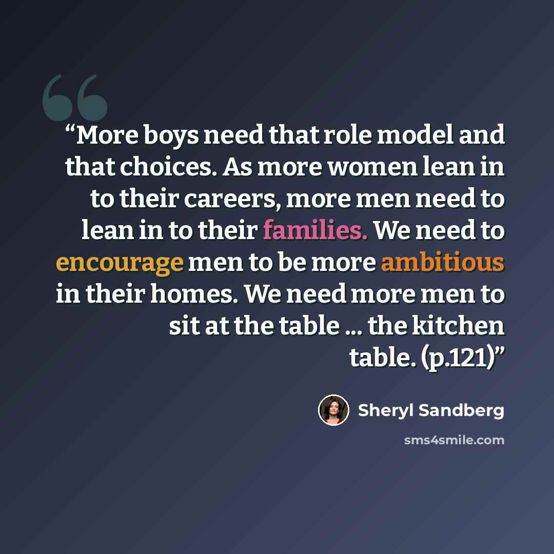 “More boys need that role model and that choices. As more women lean in to their careers, more men need to lean in to their families. We need to encourage men to be more ambitious in their homes. We need more men to sit at the table ... the kitchen table. (p.121)” quote by Sheryl Sandberg